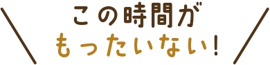 この時間がもったいない!